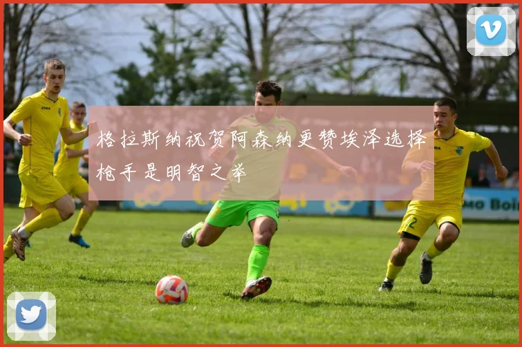 格拉斯纳祝贺阿森纳更赞埃泽选择枪手是明智之举