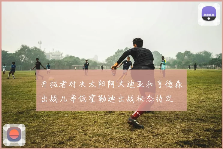 开拓者对决太阳阿夫迪亚和亨德森出战几率低霍勒迪出战状态待定