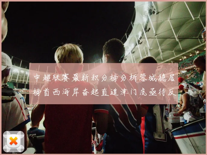 中超联赛最新积分榜分析蓉城稳居榜首西海岸奋起直追津门虎亟待反弹