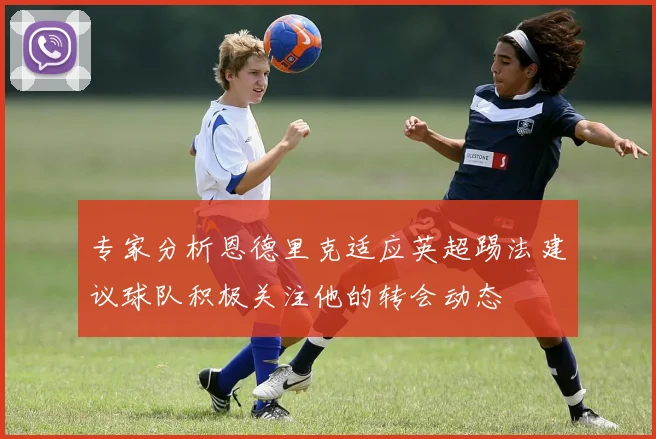 专家分析恩德里克适应英超踢法建议球队积极关注他的转会动态