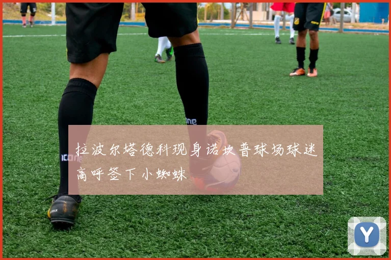 拉波尔塔德科现身诺坎普球场球迷高呼签下小蜘蛛