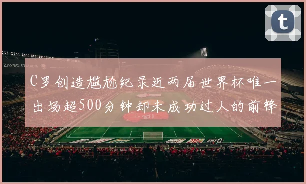 C罗创造尴尬纪录近两届世界杯唯一出场超500分钟却未成功过人的前锋