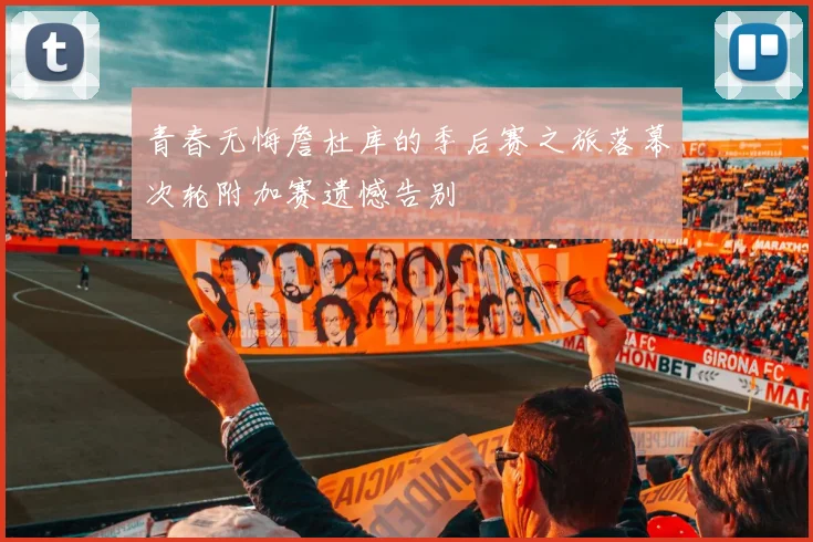青春无悔詹杜库的季后赛之旅落幕次轮附加赛遗憾告别