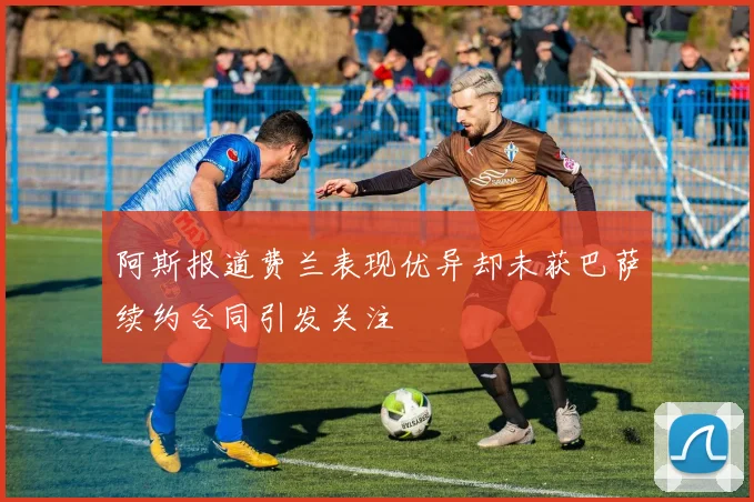 阿斯报道费兰表现优异却未获巴萨续约合同引发关注