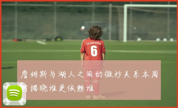 詹姆斯与湖人之间的微妙关系本周将揭晓谁更依赖谁