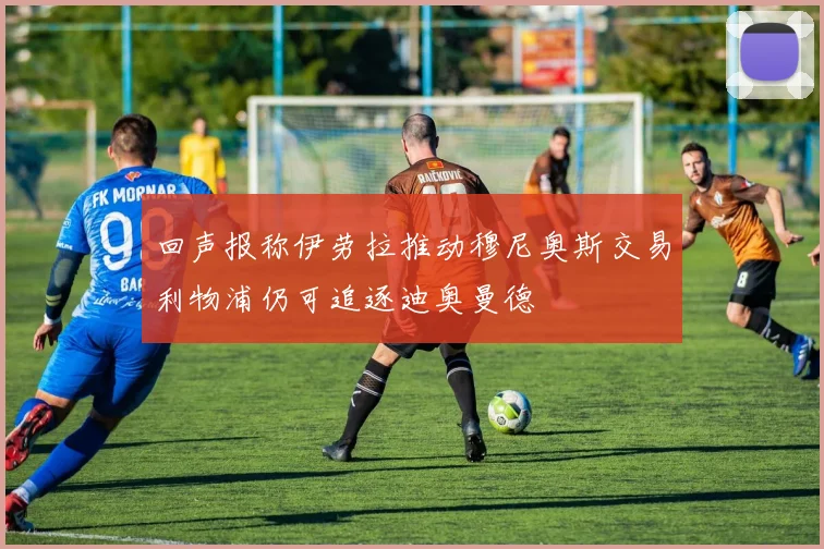 回声报称伊劳拉推动穆尼奥斯交易利物浦仍可追逐迪奥曼德