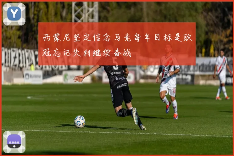 西蒙尼坚定信念马竞每年目标是欧冠忘记失利继续奋战