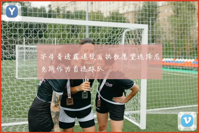 字母哥透露退役后执教愿望选择尼克斯作为首选球队