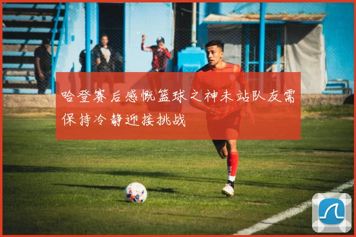 哈登赛后感慨篮球之神未站队友需保持冷静迎接挑战