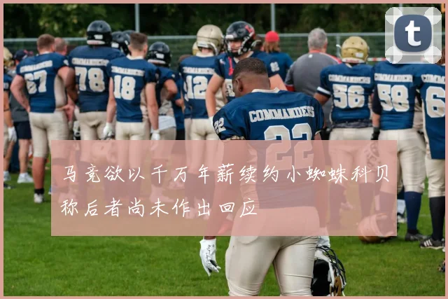 马竞欲以千万年薪续约小蜘蛛科贝称后者尚未作出回应