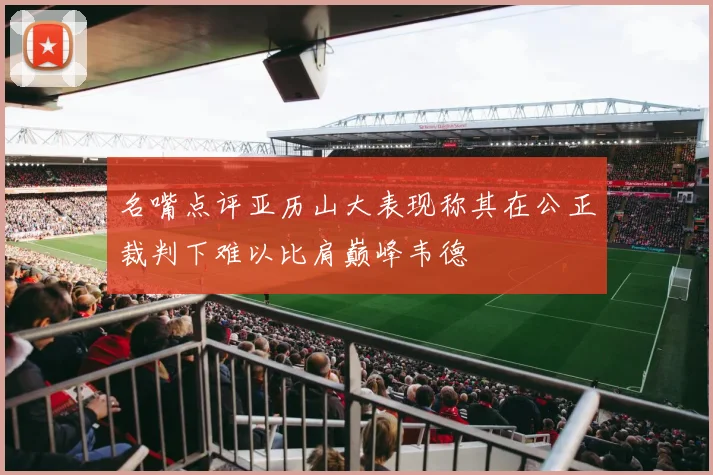 名嘴点评亚历山大表现称其在公正裁判下难以比肩巅峰韦德