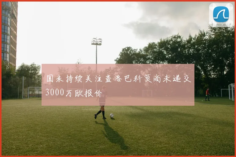 国米持续关注查洛巴科莫尚未递交3000万欧报价